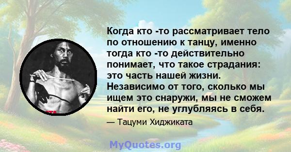 Когда кто -то рассматривает тело по отношению к танцу, именно тогда кто -то действительно понимает, что такое страдания: это часть нашей жизни. Независимо от того, сколько мы ищем это снаружи, мы не сможем найти его, не 