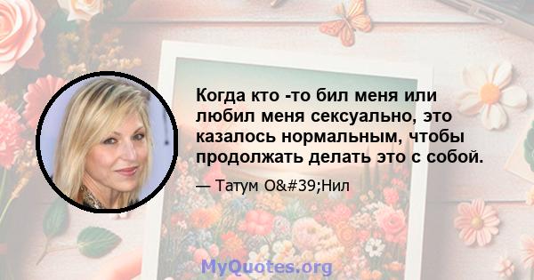 Когда кто -то бил меня или любил меня сексуально, это казалось нормальным, чтобы продолжать делать это с собой.