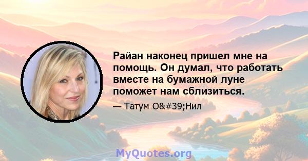 Райан наконец пришел мне на помощь. Он думал, что работать вместе на бумажной луне поможет нам сблизиться.