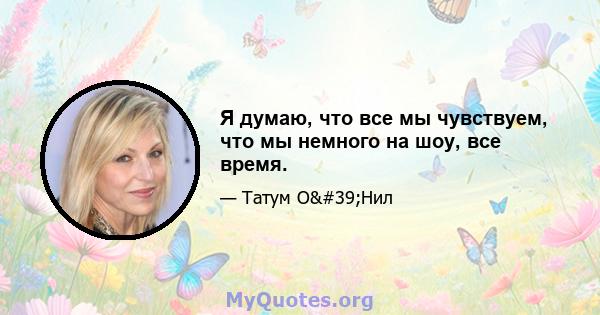 Я думаю, что все мы чувствуем, что мы немного на шоу, все время.