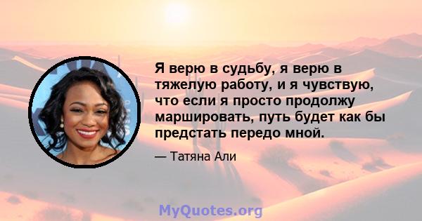 Я верю в судьбу, я верю в тяжелую работу, и я чувствую, что если я просто продолжу маршировать, путь будет как бы предстать передо мной.