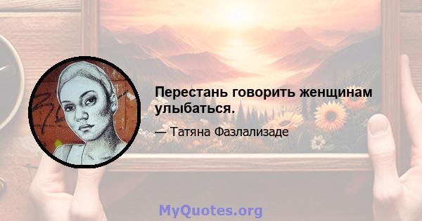 Перестань говорить женщинам улыбаться.