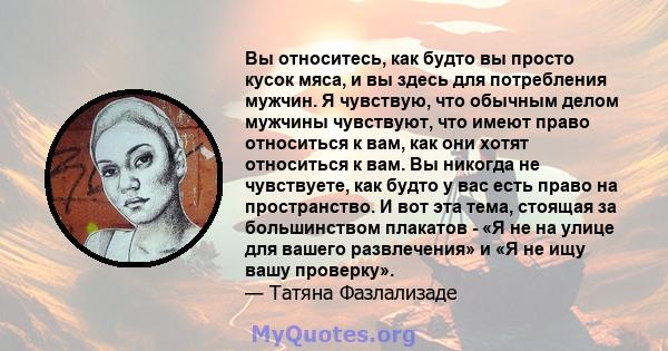 Вы относитесь, как будто вы просто кусок мяса, и вы здесь для потребления мужчин. Я чувствую, что обычным делом мужчины чувствуют, что имеют право относиться к вам, как они хотят относиться к вам. Вы никогда не