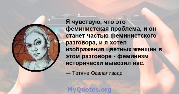 Я чувствую, что это феминистская проблема, и он станет частью феминистского разговора, и я хотел изображения цветных женщин в этом разговоре - феминизм исторически вывозил нас.