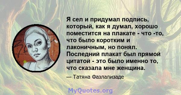 Я сел и придумал подпись, который, как я думал, хорошо поместится на плакате - что -то, что было коротким и лаконичным, но понял. Последний плакат был прямой цитатой - это было именно то, что сказала мне женщина.