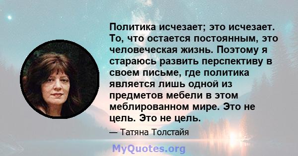 Политика исчезает; это исчезает. То, что остается постоянным, это человеческая жизнь. Поэтому я стараюсь развить перспективу в своем письме, где политика является лишь одной из предметов мебели в этом меблированном