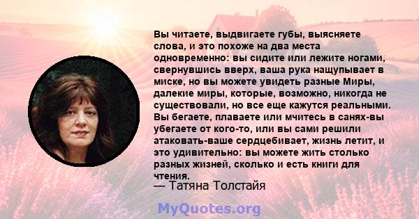 Вы читаете, выдвигаете губы, выясняете слова, и это похоже на два места одновременно: вы сидите или лежите ногами, свернувшись вверх, ваша рука нащупывает в миске, но вы можете увидеть разные Миры, далекие миры,