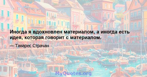 Иногда я вдохновлен материалом, а иногда есть идея, которая говорит с материалом.