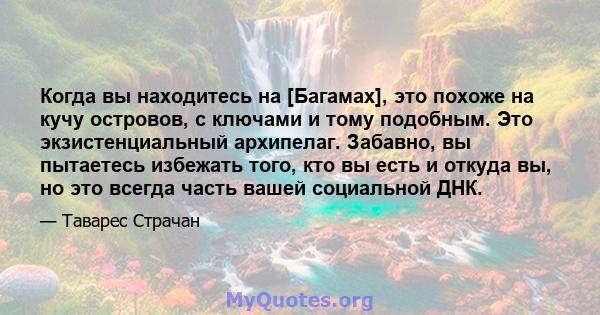 Когда вы находитесь на [Багамах], это похоже на кучу островов, с ключами и тому подобным. Это экзистенциальный архипелаг. Забавно, вы пытаетесь избежать того, кто вы есть и откуда вы, но это всегда часть вашей