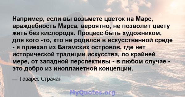 Например, если вы возьмете цветок на Марс, враждебность Марса, вероятно, не позволит цвету жить без кислорода. Процесс быть художником, для кого -то, кто не родился в искусственной среде - я приехал из Багамских