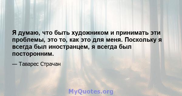 Я думаю, что быть художником и принимать эти проблемы, это то, как это для меня. Поскольку я всегда был иностранцем, я всегда был посторонним.