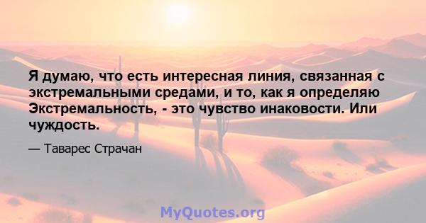 Я думаю, что есть интересная линия, связанная с экстремальными средами, и то, как я определяю Экстремальность, - это чувство инаковости. Или чуждость.