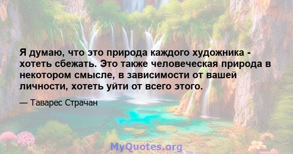 Я думаю, что это природа каждого художника - хотеть сбежать. Это также человеческая природа в некотором смысле, в зависимости от вашей личности, хотеть уйти от всего этого.