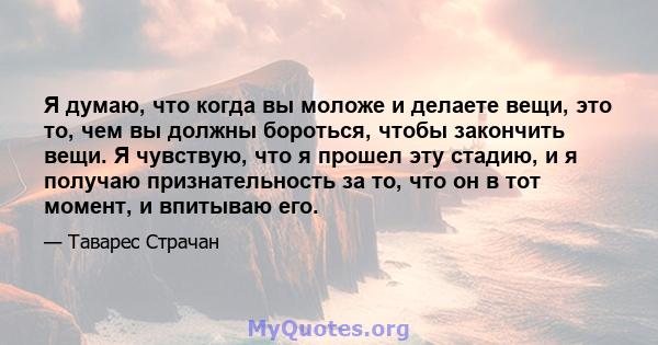 Я думаю, что когда вы моложе и делаете вещи, это то, чем вы должны бороться, чтобы закончить вещи. Я чувствую, что я прошел эту стадию, и я получаю признательность за то, что он в тот момент, и впитываю его.