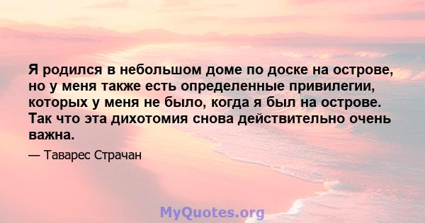 Я родился в небольшом доме по доске на острове, но у меня также есть определенные привилегии, которых у меня не было, когда я был на острове. Так что эта дихотомия снова действительно очень важна.