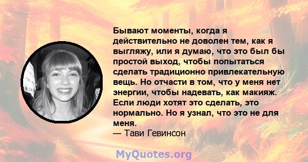 Бывают моменты, когда я действительно не доволен тем, как я выгляжу, или я думаю, что это был бы простой выход, чтобы попытаться сделать традиционно привлекательную вещь. Но отчасти в том, что у меня нет энергии, чтобы