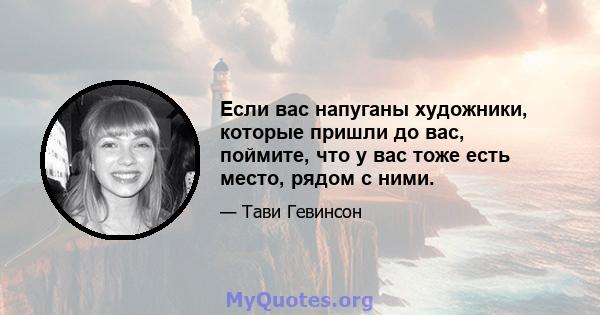 Если вас напуганы художники, которые пришли до вас, поймите, что у вас тоже есть место, рядом с ними.