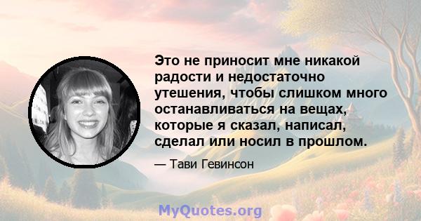 Это не приносит мне никакой радости и недостаточно утешения, чтобы слишком много останавливаться на вещах, которые я сказал, написал, сделал или носил в прошлом.