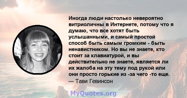 Иногда люди настолько невероятно витриоличны в Интернете, потому что я думаю, что все хотят быть услышанными, и самый простой способ быть самым громким - быть ненавистником. Но вы не знаете, кто стоит за клавиатурой, и