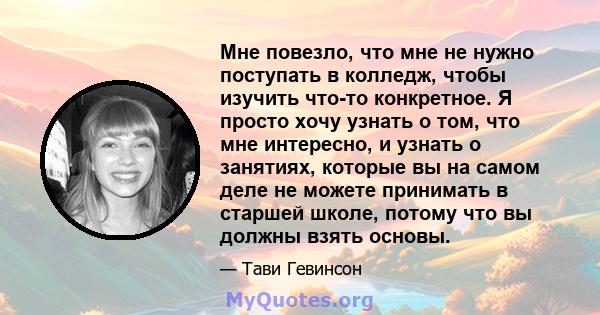 Мне повезло, что мне не нужно поступать в колледж, чтобы изучить что-то конкретное. Я просто хочу узнать о том, что мне интересно, и узнать о занятиях, которые вы на самом деле не можете принимать в старшей школе,