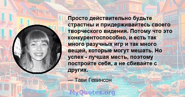 Просто действительно будьте страстны и придерживайтесь своего творческого видения. Потому что это конкурентоспособно, и есть так много разучных игр и так много вещей, которые могут мешать. Но успех - лучшая месть,