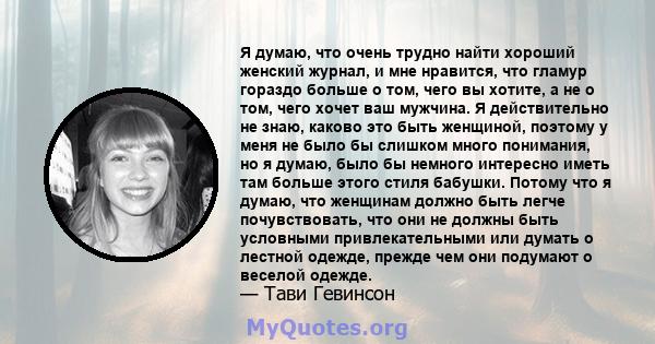 Я думаю, что очень трудно найти хороший женский журнал, и мне нравится, что гламур гораздо больше о том, чего вы хотите, а не о том, чего хочет ваш мужчина. Я действительно не знаю, каково это быть женщиной, поэтому у