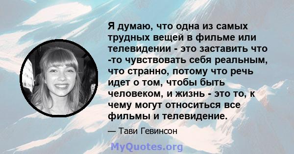 Я думаю, что одна из самых трудных вещей в фильме или телевидении - это заставить что -то чувствовать себя реальным, что странно, потому что речь идет о том, чтобы быть человеком, и жизнь - это то, к чему могут