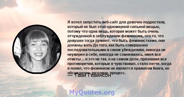 Я хотел запустить веб-сайт для девочек-подростков, который не был этой одномерной сильной вещью, потому что одна вещь, которая может быть очень отчужденной в заблуждении феминизма,-это то, что девушки тогда думают, что