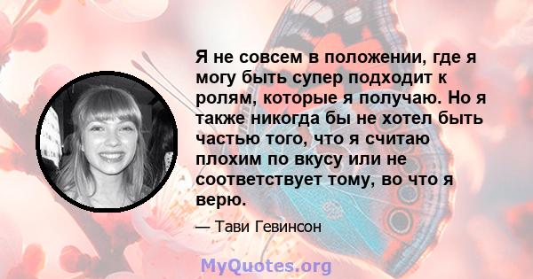 Я не совсем в положении, где я могу быть супер подходит к ролям, которые я получаю. Но я также никогда бы не хотел быть частью того, что я считаю плохим по вкусу или не соответствует тому, во что я верю.