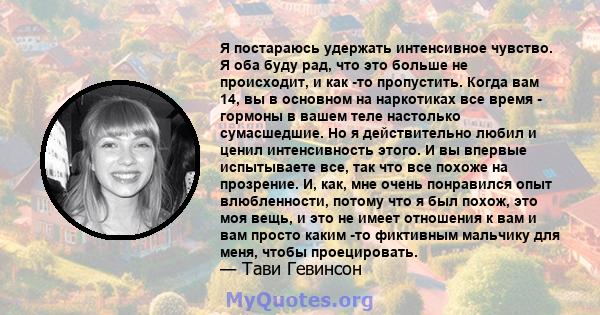 Я постараюсь удержать интенсивное чувство. Я оба буду рад, что это больше не происходит, и как -то пропустить. Когда вам 14, вы в основном на наркотиках все время - гормоны в вашем теле настолько сумасшедшие. Но я