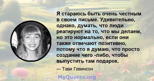 Я стараюсь быть очень честным в своем письме. Удивительно, однако, думать, что люди реагируют на то, что мы делаем, но это нормально, если они также отвечают позитивно, потому что я думаю, что просто создание чего