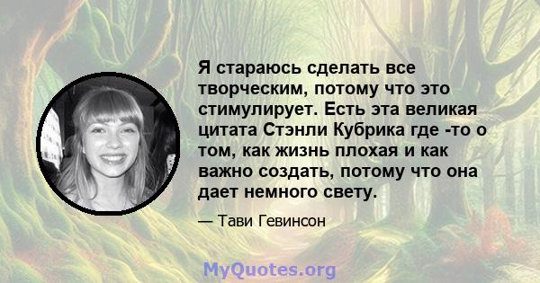 Я стараюсь сделать все творческим, потому что это стимулирует. Есть эта великая цитата Стэнли Кубрика где -то о том, как жизнь плохая и как важно создать, потому что она дает немного свету.