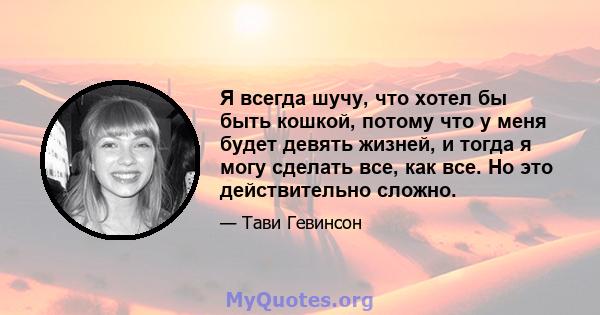 Я всегда шучу, что хотел бы быть кошкой, потому что у меня будет девять жизней, и тогда я могу сделать все, как все. Но это действительно сложно.