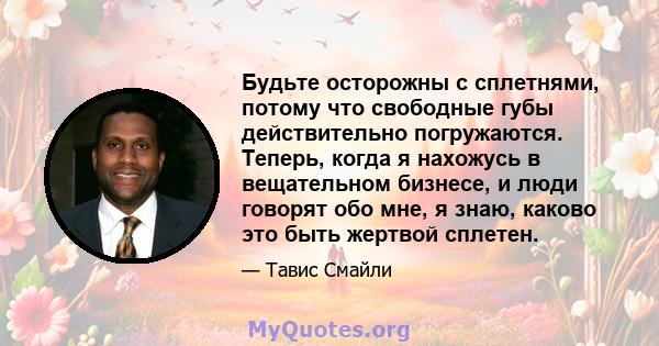 Будьте осторожны с сплетнями, потому что свободные губы действительно погружаются. Теперь, когда я нахожусь в вещательном бизнесе, и люди говорят обо мне, я знаю, каково это быть жертвой сплетен.