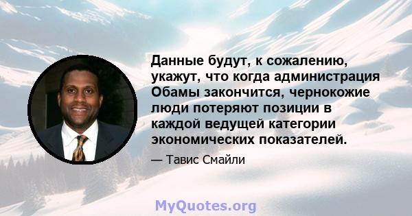 Данные будут, к сожалению, укажут, что когда администрация Обамы закончится, чернокожие люди потеряют позиции в каждой ведущей категории экономических показателей.