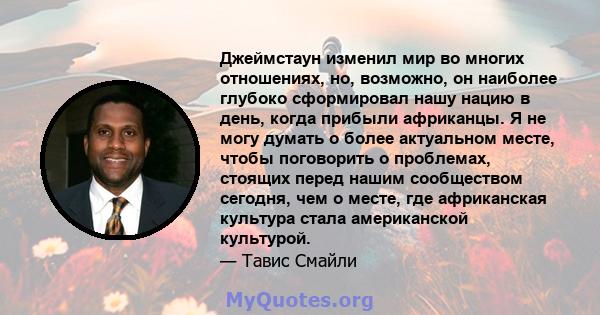 Джеймстаун изменил мир во многих отношениях, но, возможно, он наиболее глубоко сформировал нашу нацию в день, когда прибыли африканцы. Я не могу думать о более актуальном месте, чтобы поговорить о проблемах, стоящих