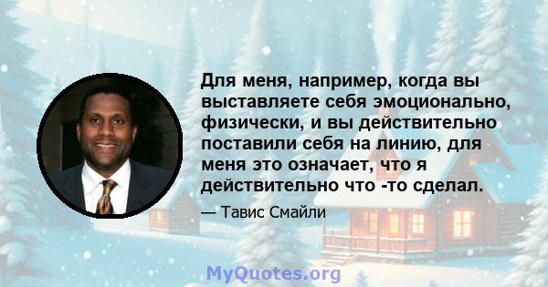 Для меня, например, когда вы выставляете себя эмоционально, физически, и вы действительно поставили себя на линию, для меня это означает, что я действительно что -то сделал.