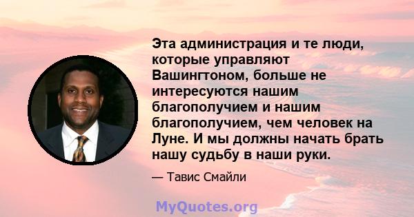 Эта администрация и те люди, которые управляют Вашингтоном, больше не интересуются нашим благополучием и нашим благополучием, чем человек на Луне. И мы должны начать брать нашу судьбу в наши руки.