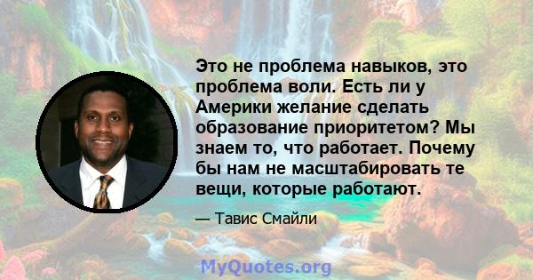 Это не проблема навыков, это проблема воли. Есть ли у Америки желание сделать образование приоритетом? Мы знаем то, что работает. Почему бы нам не масштабировать те вещи, которые работают.