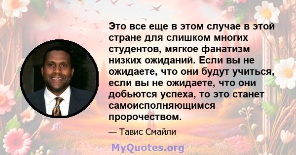 Это все еще в этом случае в этой стране для слишком многих студентов, мягкое фанатизм низких ожиданий. Если вы не ожидаете, что они будут учиться, если вы не ожидаете, что они добьются успеха, то это станет