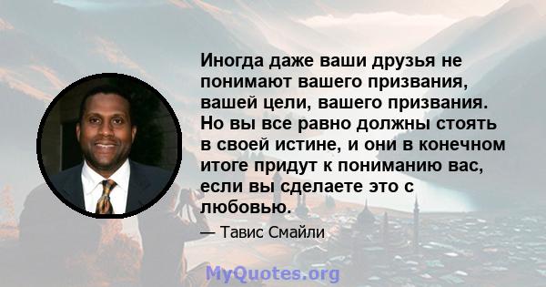 Иногда даже ваши друзья не понимают вашего призвания, вашей цели, вашего призвания. Но вы все равно должны стоять в своей истине, и они в конечном итоге придут к пониманию вас, если вы сделаете это с любовью.