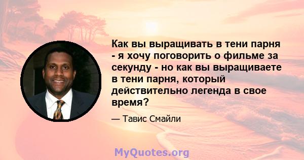 Как вы выращивать в тени парня - я хочу поговорить о фильме за секунду - но как вы выращиваете в тени парня, который действительно легенда в свое время?