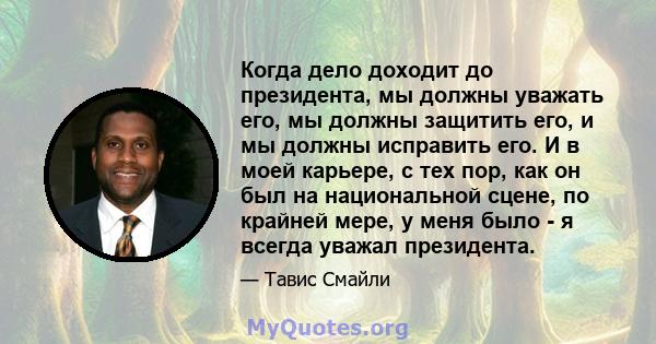 Когда дело доходит до президента, мы должны уважать его, мы должны защитить его, и мы должны исправить его. И в моей карьере, с тех пор, как он был на национальной сцене, по крайней мере, у меня было - я всегда уважал