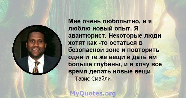 Мне очень любопытно, и я люблю новый опыт. Я авантюрист. Некоторые люди хотят как -то остаться в безопасной зоне и повторить одни и те же вещи и дать им больше глубины, и я хочу все время делать новые вещи