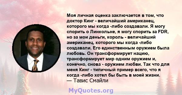 Моя личная оценка заключается в том, что доктор Кинг - величайший американец, которого мы когда -либо создавали. Я могу спорить о Линкольне, я могу спорить за FDR, но за мои деньги, король - величайший американец,