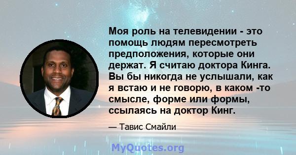 Моя роль на телевидении - это помощь людям пересмотреть предположения, которые они держат. Я считаю доктора Кинга. Вы бы никогда не услышали, как я встаю и не говорю, в каком -то смысле, форме или формы, ссылаясь на