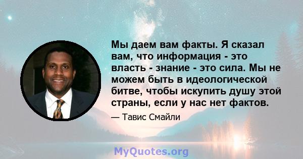 Мы даем вам факты. Я сказал вам, что информация - это власть - знание - это сила. Мы не можем быть в идеологической битве, чтобы искупить душу этой страны, если у нас нет фактов.