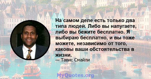 На самом деле есть только два типа людей. Либо вы напугаете, либо вы бежите бесплатно. Я выбираю бесплатно, и вы тоже можете, независимо от того, каковы ваши обстоятельства в жизни.