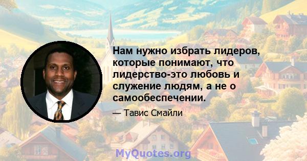 Нам нужно избрать лидеров, которые понимают, что лидерство-это любовь и служение людям, а не о самообеспечении.