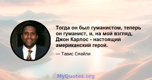 Тогда он был гуманистом, теперь он гуманист, и, на мой взгляд, Джон Карлос - настоящий американский герой.